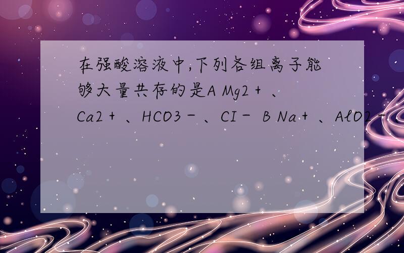 在强酸溶液中,下列各组离子能够大量共存的是A Mg2＋、Ca2＋、HCO3－、CI－ B Na＋、AlO2－、Cl－、SO42－C K＋、Fe2＋、SO42－、Br－ D Fe2＋、Ca2＋、Cl－、NO3－