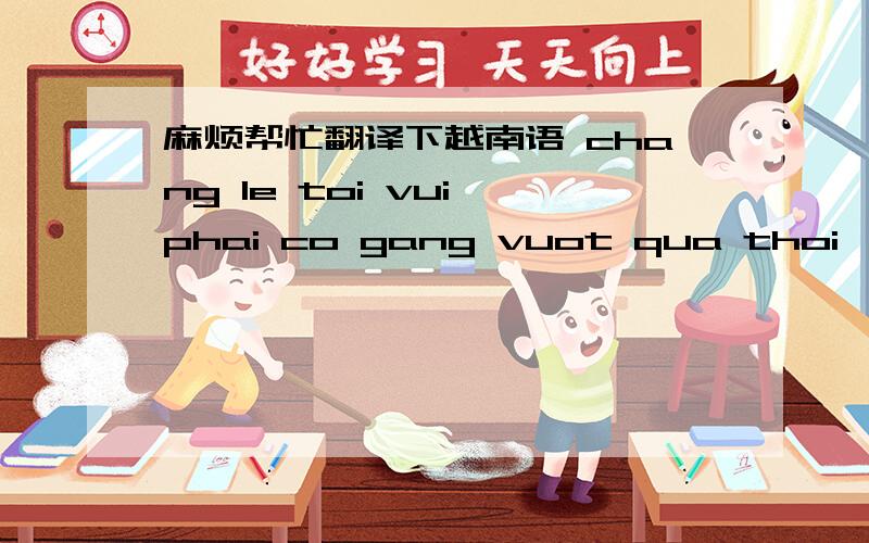 麻烦帮忙翻译下越南语 chang le toi vui,phai co gang vuot qua thoi
