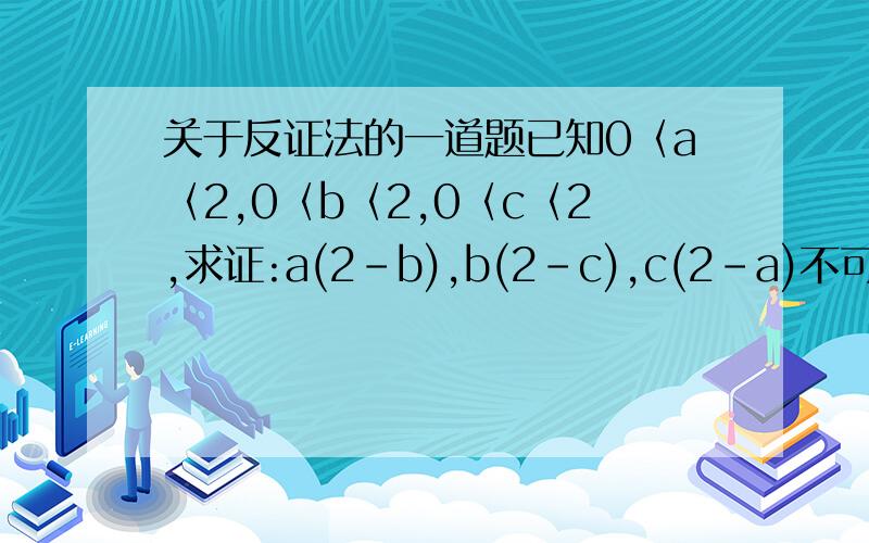 关于反证法的一道题已知0〈a〈2,0〈b〈2,0〈c〈2,求证:a(2-b),b(2-c),c(2-a)不可能都大于1（前面问题采纳错误掉.重新再弄一次）