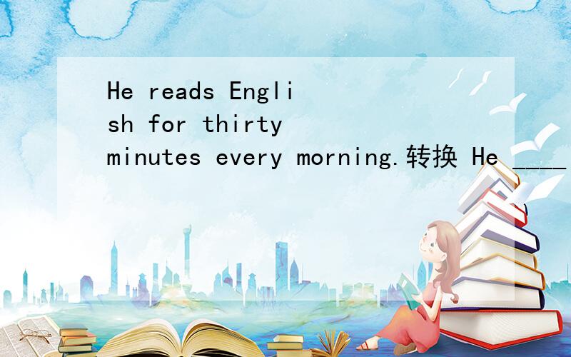 He reads English for thirty minutes every morning.转换 He ____ ____ ____ ____ ____ English every