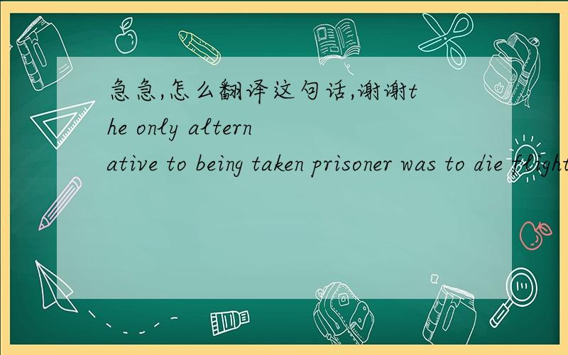 急急,怎么翻译这句话,谢谢the only alternative to being taken prisoner was to die flighting