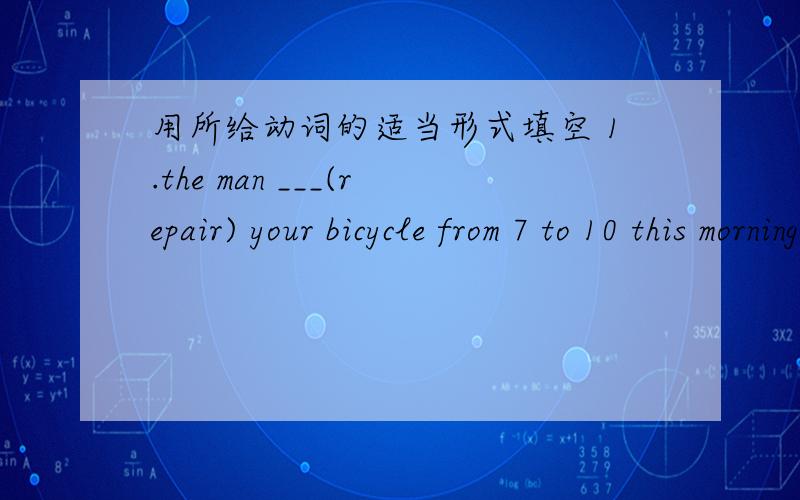 用所给动词的适当形式填空 1.the man ___(repair) your bicycle from 7 to 10 this morning.2.he _____already _________(repair)it now.3.why did't you come to the party last night?4.l ______ (work) in the factory then.5.what ___ you ______ (do)