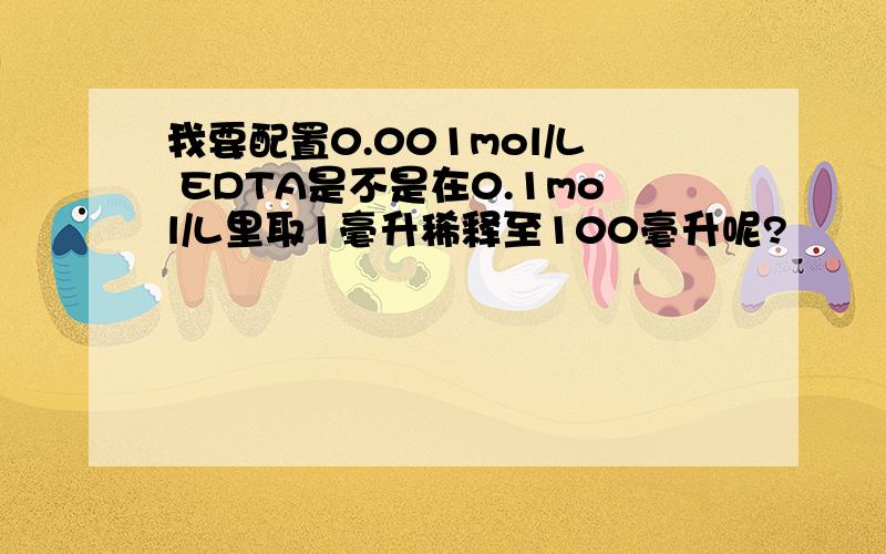 我要配置0.001mol/L EDTA是不是在0.1mol/L里取1毫升稀释至100毫升呢?