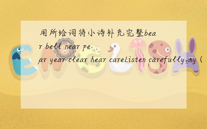 用所给词将小诗补充完整bear bell near pear year clear hear careListen carefully my ( ).Can you ( ),can you( The bell of the Chinese New year.The Spring Festival is getting near!顺便在帮我解几题根据首字母填空It's (d ）for the