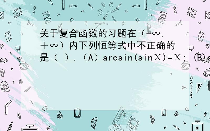 关于复合函数的习题在（-∞,＋∞）内下列恒等式中不正确的是（ ）.（A）arcsin(sinΧ)=Χ; (B)sin(arcsinΧ)=Χ;(C)arcsin(sin(cosΧ))=cosΧ; （D）sin(arcsin(cosΧ))=cosΧ.能给出分析过程么?拜求!