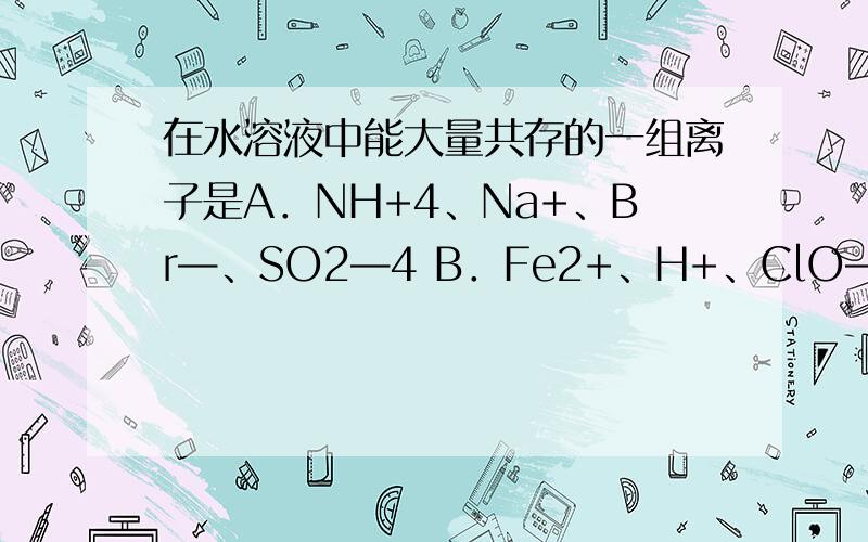 在水溶液中能大量共存的一组离子是A．NH+4、Na+、Br—、SO2—4 B．Fe2+、H+、ClO—、Cl— C．K+、Ca2+、OH—、NO—3 D．Mg2+、H+、SiO2—3、SO2 为什么选A 而不是选C